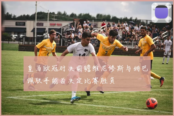 皇马欧冠对决前瞻维尼修斯与姆巴佩联手能否决定比赛胜负